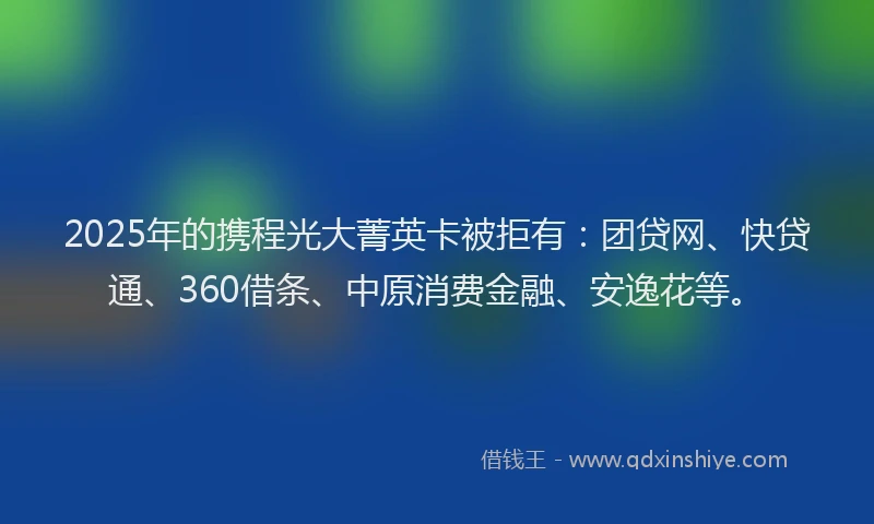2025年的携程光大菁英卡被拒有：团贷网、快贷通、360借条、中原消费金融、安逸花等。
