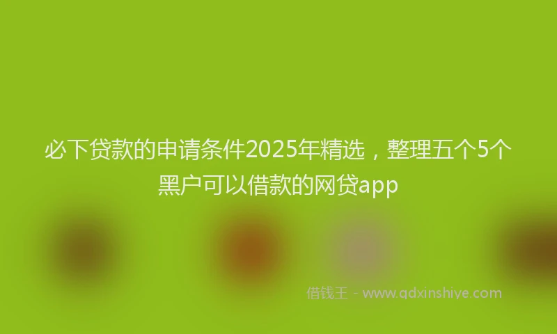 必下贷款的申请条件2025年精选，整理五个5个黑户可以借款的网贷app