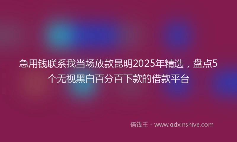 急用钱联系我当场放款昆明2025年精选，盘点5个无视黑白百分百下款的借款平台