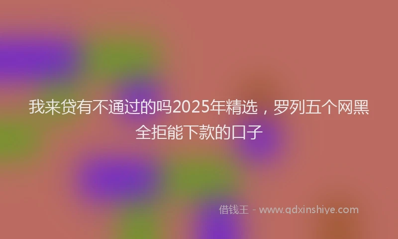 我来贷有不通过的吗2025年精选，罗列五个网黑全拒能下款的口子