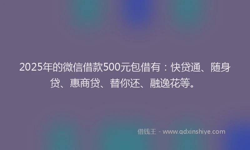 2025年的微信借款500元包借有：快贷通、随身贷、惠商贷、替你还、融逸花等。