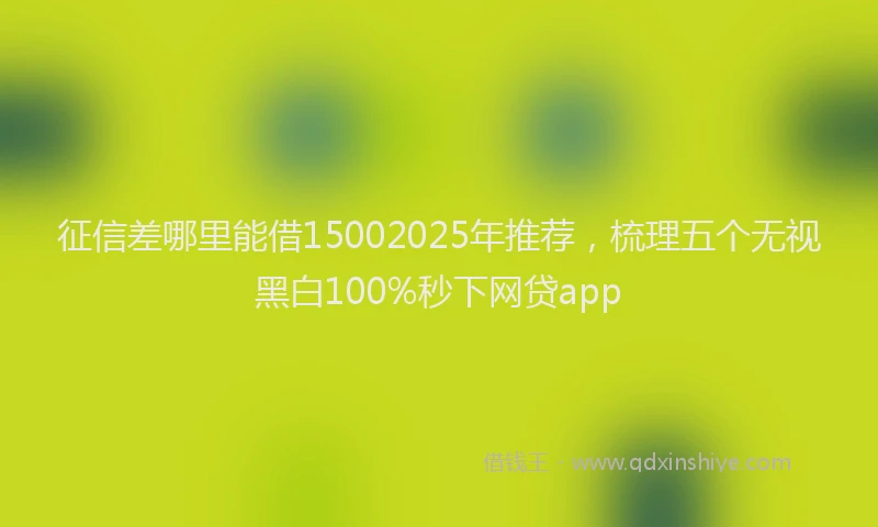 征信差哪里能借15002025年推荐，梳理五个无视黑白100%秒下网贷app