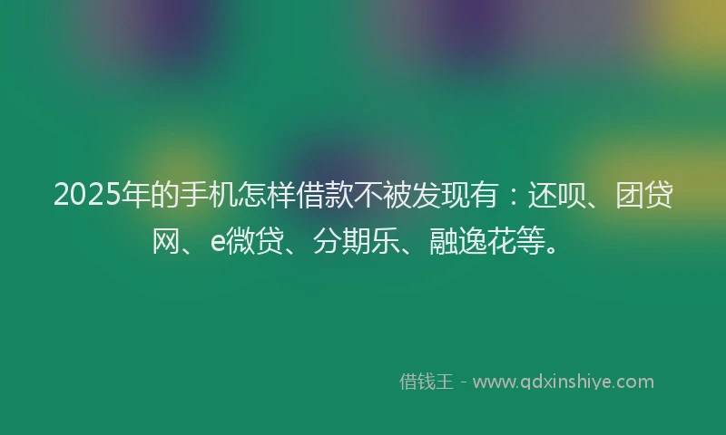 2025年的手机怎样借款不被发现有：还呗、团贷网、e微贷、分期乐、融逸花等。
