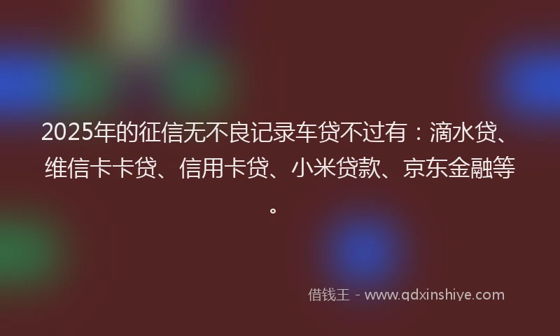2025年的征信无不良记录车贷不过有：滴水贷、维信卡卡贷、信用卡贷、小米贷款、京东金融等。