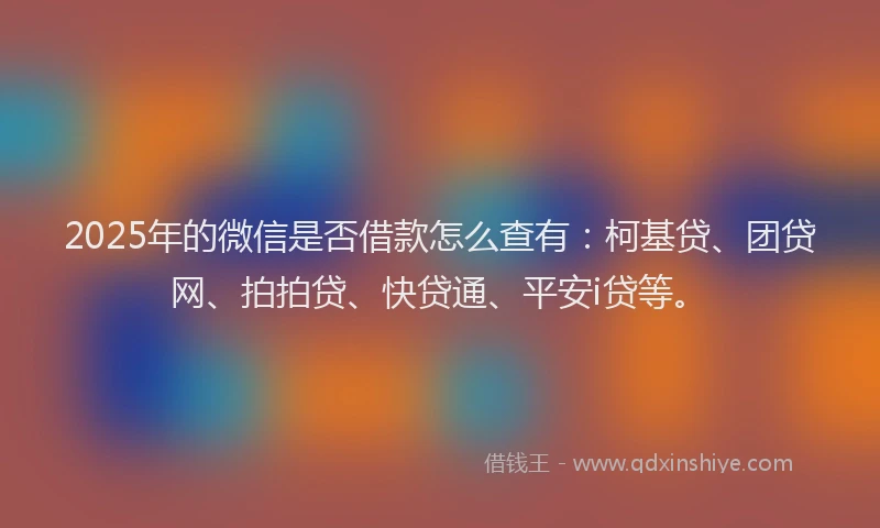 2025年的微信是否借款怎么查有：柯基贷、团贷网、拍拍贷、快贷通、平安i贷等。