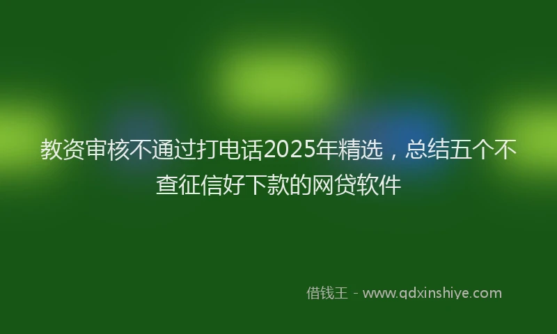 教资审核不通过打电话2025年精选，总结五个不查征信好下款的网贷软件