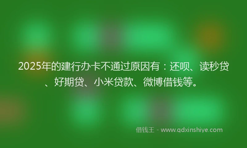 2025年的建行办卡不通过原因有：还呗、读秒贷、好期贷、小米贷款、微博借钱等。