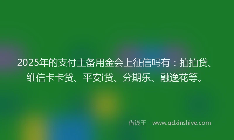 2025年的支付主备用金会上征信吗有：拍拍贷、维信卡卡贷、平安i贷、分期乐、融逸花等。