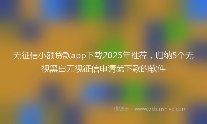 无征信小额贷款app下载2025年推荐，归纳5个无视黑白无视征信申请就下款的软件