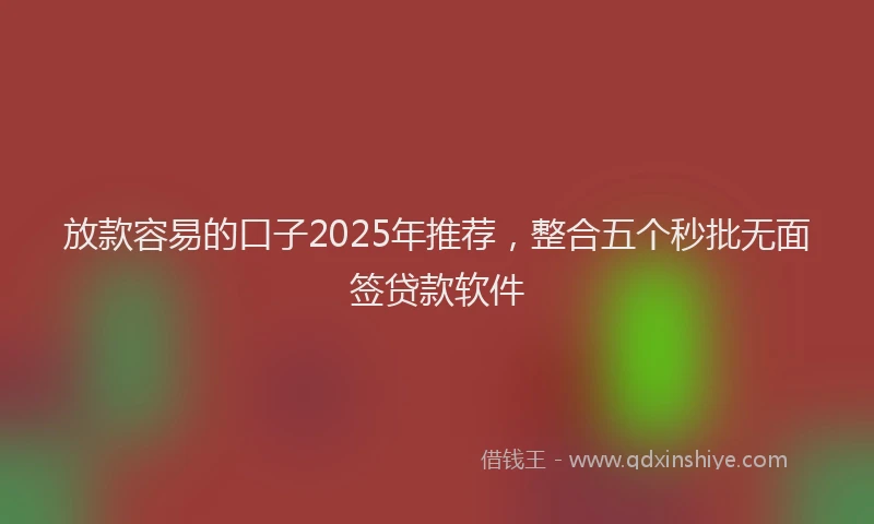 放款容易的口子2025年推荐，整合五个秒批无面签贷款软件