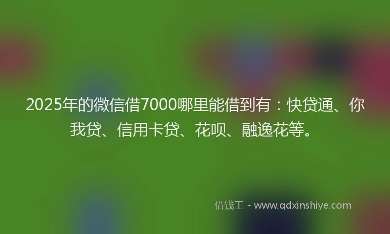 2025年的微信借7000哪里能借到有：快贷通、你我贷、信用卡贷、花呗、融逸花等。