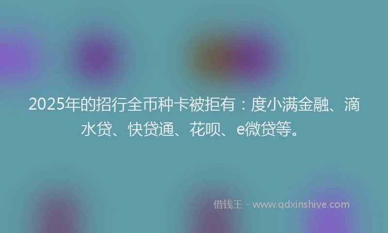 2025年的招行全币种卡被拒有：度小满金融、滴水贷、快贷通、花呗、e微贷等。