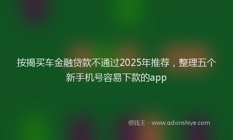 按揭买车金融贷款不通过2025年推荐，整理五个新手机号容易下款的app