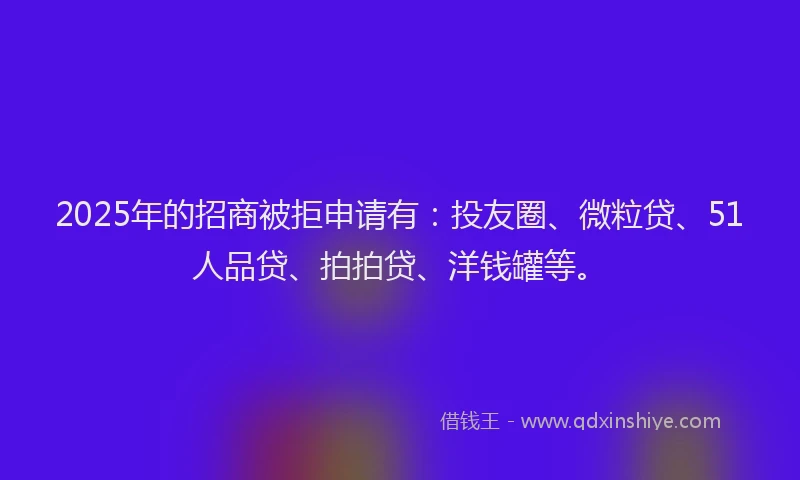 2025年的招商被拒申请有：投友圈、微粒贷、51人品贷、拍拍贷、洋钱罐等。