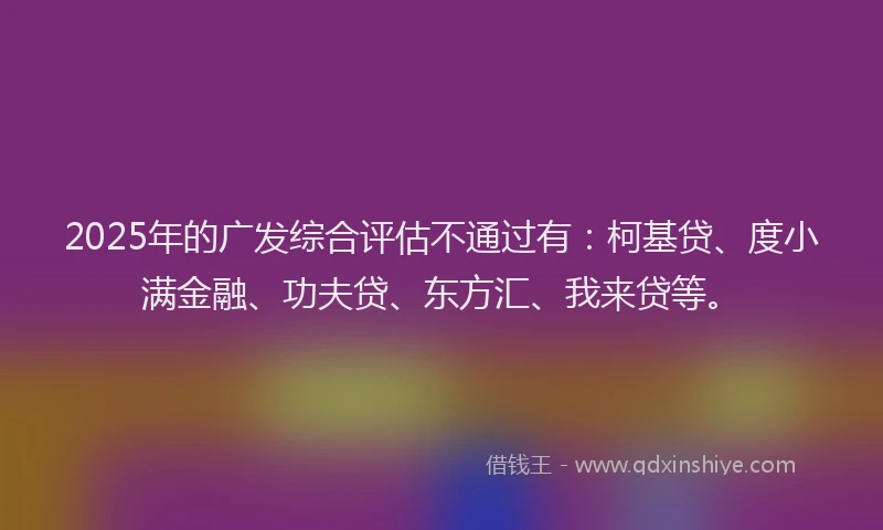 2025年的广发综合评估不通过有：柯基贷、度小满金融、功夫贷、东方汇、我来贷等。