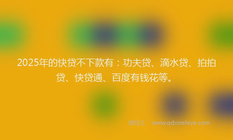 2025年的快贷不下款有：功夫贷、滴水贷、拍拍贷、快贷通、百度有钱花等。