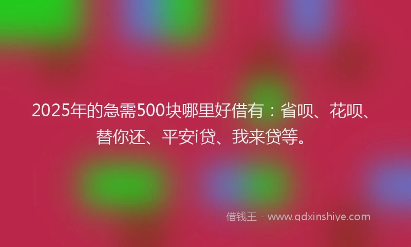 2025年的急需500块哪里好借有:省呗、花呗、替你还、平安i贷、我来贷等。