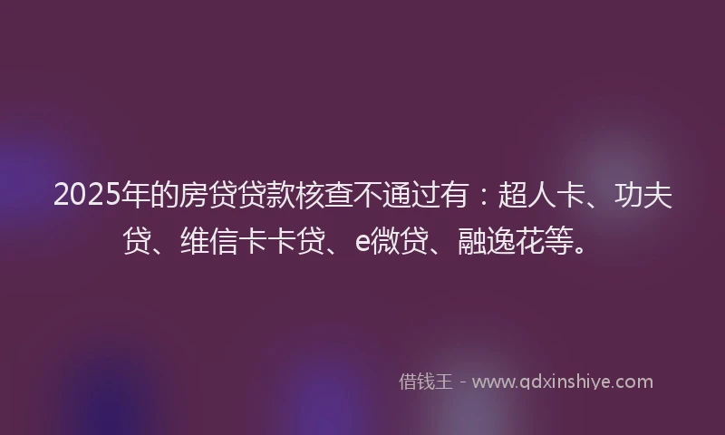 2025年的房贷贷款核查不通过有：超人卡、功夫贷、维信卡卡贷、e微贷、融逸花等。