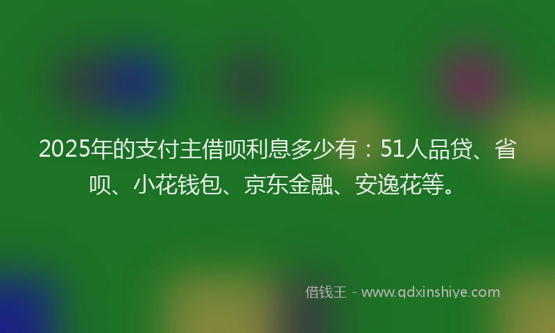 2025年的支付主借呗利息多少有：51人品贷、省呗、小花钱包、京东金融、安逸花等。