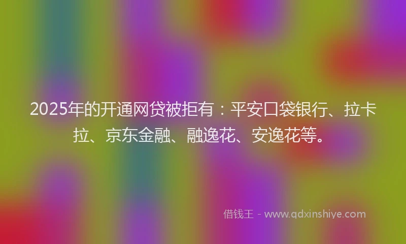 2025年的开通网贷被拒有：平安口袋银行、拉卡拉、京东金融、融逸花、安逸花等。
