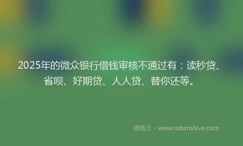 2025年的微众银行借钱审核不通过有：读秒贷、省呗、好期贷、人人贷、替你还等。