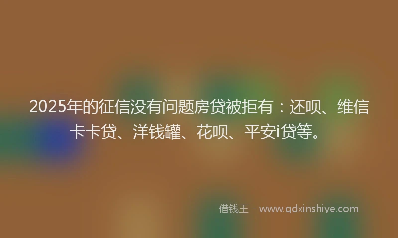 2025年的征信没有问题房贷被拒有：还呗、维信卡卡贷、洋钱罐、花呗、平安i贷等。