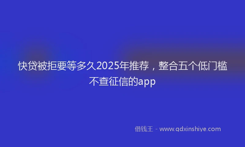 快贷被拒要等多久2025年推荐，整合五个低门槛不查征信的app