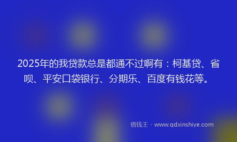 2025年的我贷款总是都通不过啊有：柯基贷、省呗、平安口袋银行、分期乐、百度有钱花等。