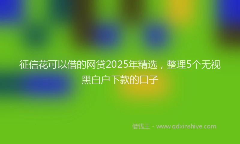 征信花可以借的网贷2025年精选，整理5个无视黑白户下款的口子