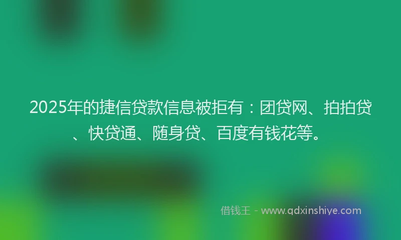 2025年的捷信贷款信息被拒有：团贷网、拍拍贷、快贷通、随身贷、百度有钱花等。