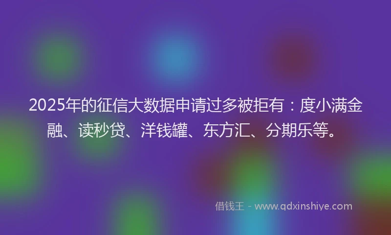 2025年的征信大数据申请过多被拒有：度小满金融、读秒贷、洋钱罐、东方汇、分期乐等。