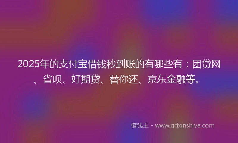 2025年的支付宝借钱秒到账的有哪些有：团贷网、省呗、好期贷、替你还、京东金融等。