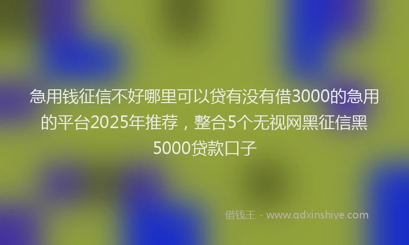 急用钱征信不好哪里可以贷有没有借3000的急用的平台2025年推荐，整合5个无视网黑征信黑5000贷款口子