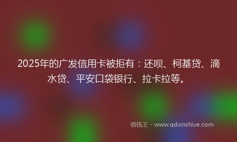 2025年的广发信用卡被拒有：还呗、柯基贷、滴水贷、平安口袋银行、拉卡拉等。