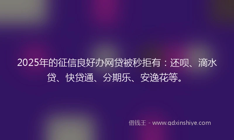 2025年的征信良好办网贷被秒拒有：还呗、滴水贷、快贷通、分期乐、安逸花等。