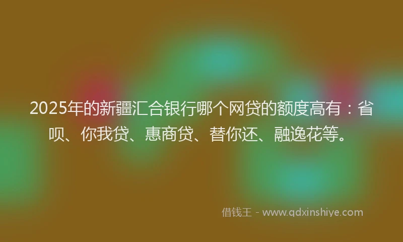 2025年的新疆汇合银行哪个网贷的额度高有：省呗、你我贷、惠商贷、替你还、融逸花等。