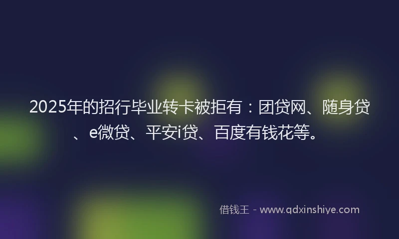 2025年的招行毕业转卡被拒有：团贷网、随身贷、e微贷、平安i贷、百度有钱花等。