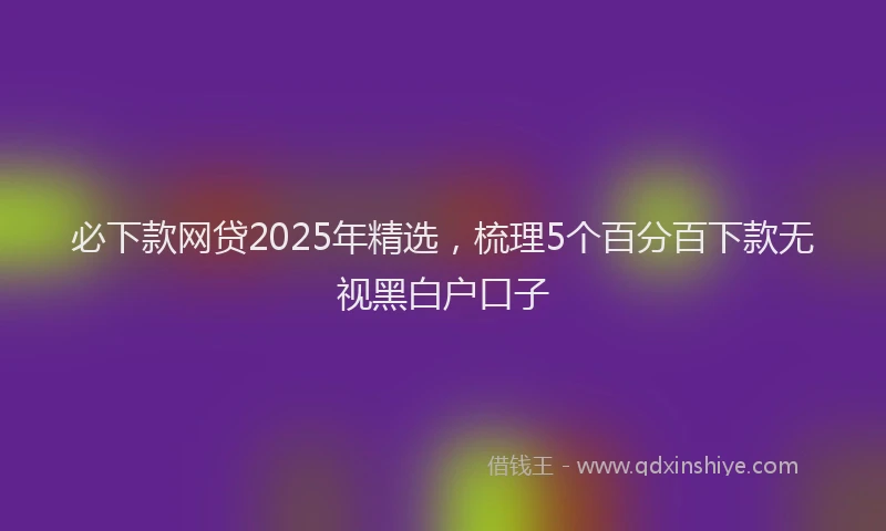 必下款网贷2025年精选，梳理5个百分百下款无视黑白户口子
