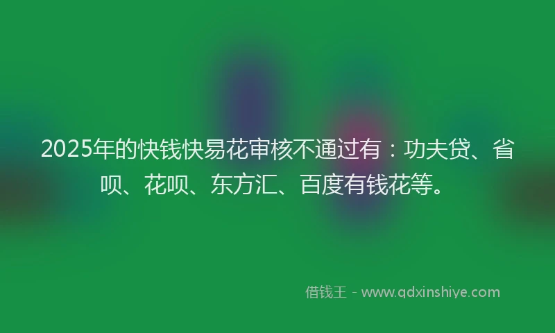 2025年的快钱快易花审核不通过有：功夫贷、省呗、花呗、东方汇、百度有钱花等。