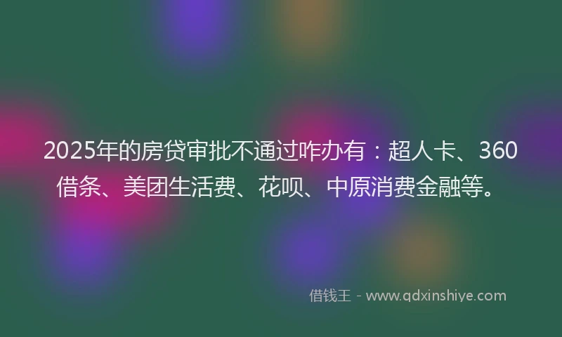 2025年的房贷审批不通过咋办有：超人卡、360借条、美团生活费、花呗、中原消费金融等。