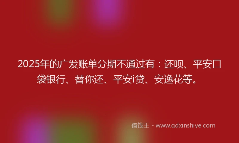 2025年的广发账单分期不通过有：还呗、平安口袋银行、替你还、平安i贷、安逸花等。