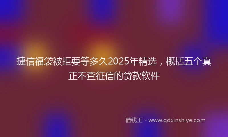 捷信福袋被拒要等多久2025年精选，概括五个真正不查征信的贷款软件