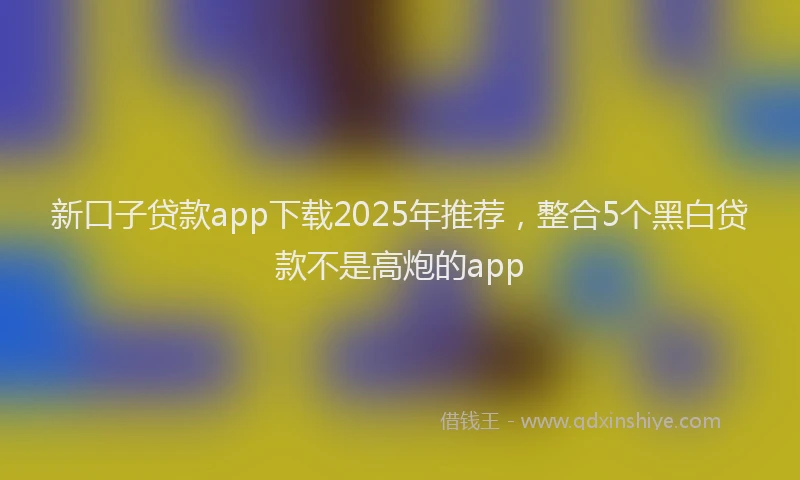 新口子贷款app下载2025年推荐，整合5个黑白贷款不是高炮的app