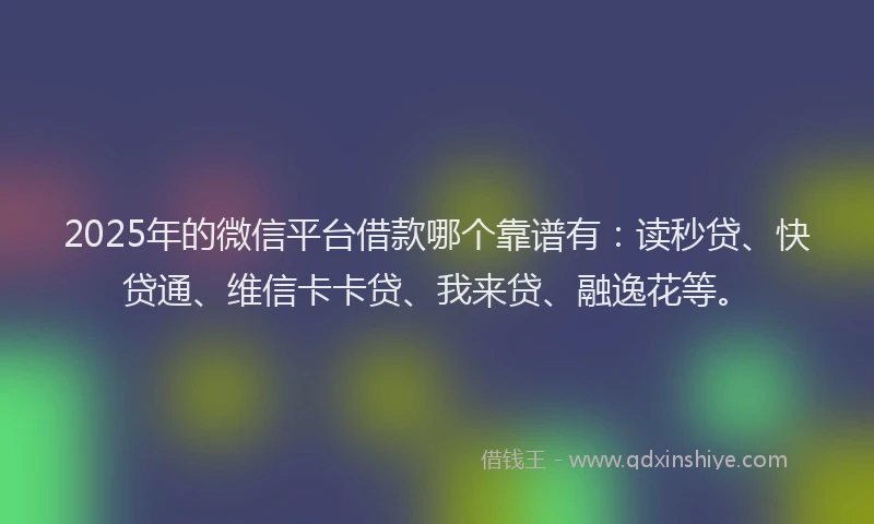 2025年的微信平台借款哪个靠谱有：读秒贷、快贷通、维信卡卡贷、我来贷、融逸花等。