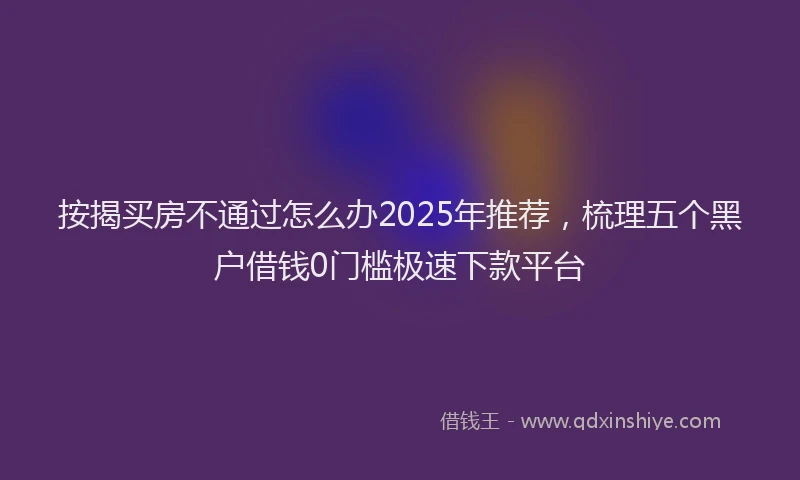 按揭买房不通过怎么办2025年推荐，梳理五个黑户借钱0门槛极速下款平台