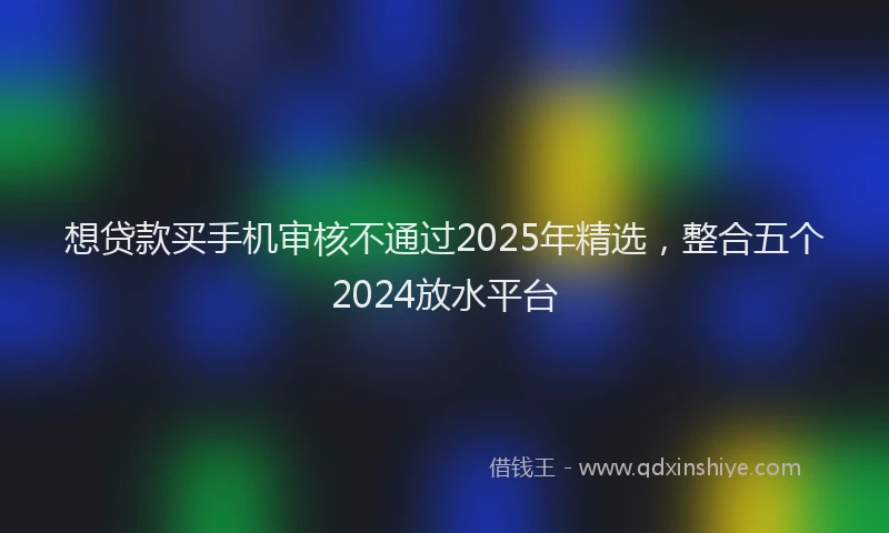 想贷款买手机审核不通过2025年精选，整合五个2024放水平台