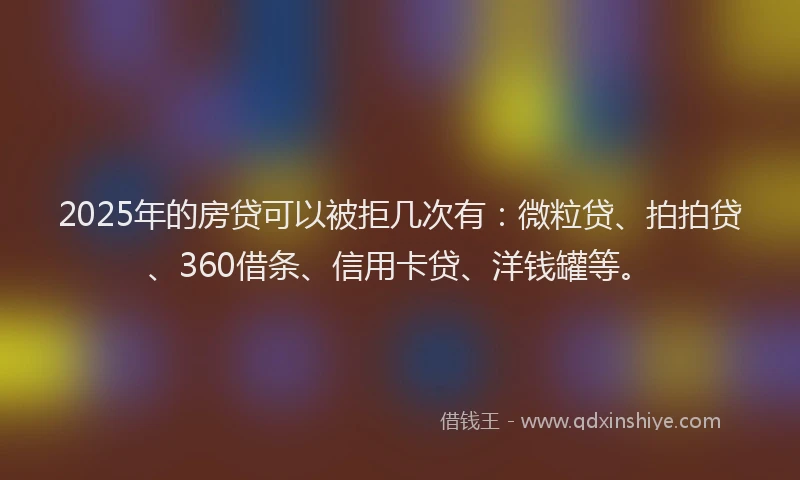 2025年的房贷可以被拒几次有：微粒贷、拍拍贷、360借条、信用卡贷、洋钱罐等。