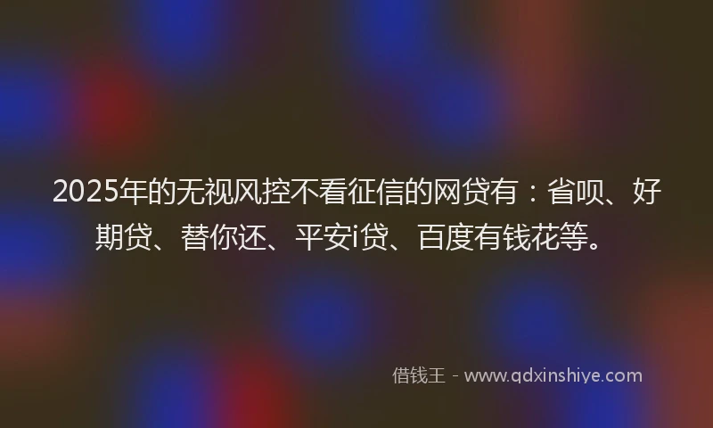 2025年的无视风控不看征信的网贷有：省呗、好期贷、替你还、平安i贷、百度有钱花等。