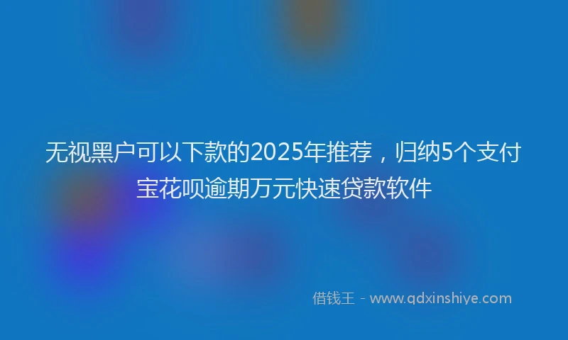 无视黑户可以下款的2025年推荐，归纳5个支付宝花呗逾期万元快速贷款软件