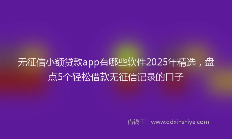 无征信小额贷款app有哪些软件2025年精选，盘点5个轻松借款无征信记录的口子